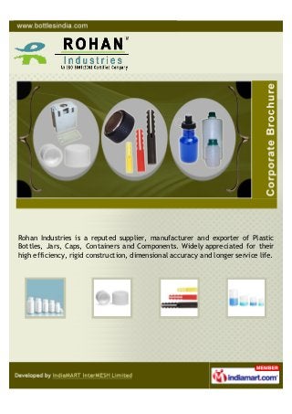 Rohan Industries is a reputed supplier, manufacturer and exporter of Plastic
Bottles, Jars, Caps, Containers and Components. Widely appreciated for their
high efficiency, rigid construction, dimensional accuracy and longer service life.
 