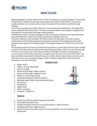 DROP TESTER
Pacorr drop tester is used for determination of effect of dropping on transport packages. This test helps
to determine the ability of the packages and packing material placed inside them for cushioning to
provide protection to its contents and to measure the ability of the container to withstand rough
handling.
In this test the package to be tested is placed on a frame having two swivable doors. The height of the
frame is adjusted to the desired value. The doors are opened suddenly, the package is dropped on to a
steel platform, and the extent of damage caused evaluated.
PACORR Drop Tester for transport packages consists of a dropping mechanism and a heavy fabricated
base plate fitted with a heavy vertical pipe for guiding the dropping mechanism.
The base is made from mild steel plate. The frame on which the base plate is mounted is heavily
reinforced with mild steel flats placed vertically below it to prevent it from getting distorted under
repeated impacts given by the falling packages. The dropping arrangement is fitted on one side of the
frame.
The dropping mechanism consists of a metallic frame guided on a vertical pipe with two counter weights
so that it can be lifted easily for attaining the required dropping heights, where it can be held with a pin.
The frame can be held at any of the various pre-determined heights marked on the guiding pipe. It
carries two doors with stainless steel covers, arranged so that they join at the center of the frame. The
doors are held horizontal with the help of release pins. When released, they fall down vertically on the
side of the frame, thus causing the packages / boxes / containers supported on them to fall down
vertically on to the steel base plate.
TECHNICAL DATA
 Model: PCDT-1
 Height: 1.8 meter (Adjustable)
 Load: Up to 60Kg.
 Minimum Drop Height: 500mm (0.50 m)
 Maximum Drop Height: 1800mm (1.8 m)
 Maximum sample Weight: 60 Kg
 Sample Mounting table: 500mm x 500 mm
 Adjustable angle holder is provided with the device.
 Type of tests:
 Straight Drop
 Angular Drop
 Safety: Locking pin
 Standards: IS:7028 Pt IV
Features:
 Provision to uplift test platform by guide mechanism
 Drop Height adjustable clamp
 Straight and Angular Drop tests can be performed on a single Instrument
 Strong base plate with rugged structure
 Optional Features: Pneumatic model and in various platform sizes also available as per
requirement.
 