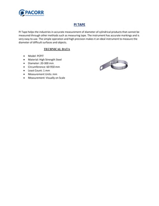 PI TAPE
PI Tape helps the industries in accurate measurement of diameter of cylindrical products that cannot be
measured through other methods such as measuring tape. The instrument has accurate markings and is
very easy to use. The simple operation and high precision makes it an ideal instrument to measure the
diameter of difficult surfaces and objects.
TECHNICAL DATA
 Model: PCPIT
 Material: High Strength Steel
 Diameter: 20-300 mm
 Circumference: 60-950 mm
 Least Count: 1 mm
 Measurement Units: mm
 Measurement: Visually on Scale
 