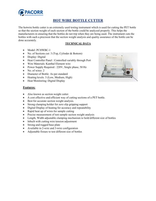 HOT WIRE BOTTLE CUTTER
The hotwire bottle cutter is an extremely used testing instrument which is used for cutting the PET bottle
so that the section weight of each section of the bottle could be analyzed properly. This helps the
manufacturers in ensuring that the bottles do not trip when they are being used. The instrument cuts the
bottles with such a precision that the section weight analysis and quality assurance of the bottle can be
done accurately.
TECHNICAL DATA
 Model: PCHWBC-1
 No. of Sections cut: 3 (Top, Cylinder & Bottom)
 Display: Digital
 Heat Controller Panel : Controlled variably through Port
 Wire Materials: Kanthal Element wire
 Power Supply Required : 220V, Single phase, 50 Hz
 No. of wires: 2
 Diameter of Bottle: As per standard
 Heating levels: 3 (Low, Medium, High)
 Heat Monitoring: Digital Display
Features:
 Also known as section weight cutter.
 A cost effective and efficient way of cutting sections of a PET bottle.
 Best for accurate section weight analysis.
 Strong clamping holder for zero slip gripping support
 Digital Display of heating for accuracy and repeatability
 Rapid heat up of wires for sample cutting
 Precise measurement of test sample section weight analysis
 Length, Width adjustable clamping mechanism to hold different size of bottles
 Inbuilt with cutting wire tension adjustment
 Strong and rugged base plate
 Available in 2-wire and 3-wire configuration
 Adjustable fixture to test different size of bottles
 