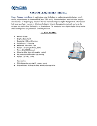 VACUUM LEAK TESTER- DIGITAL
Pacorr Vacuum Leak Tester is used to determine the leakage in packaging materials that are mostly
used in industries must be intact and leak proof. This is why the manufacturers need to test the integrity
and intactness of the packaging materials they are manufacturing or using for their products. The vacuum
leak tester uses heavy vacuum to detect any leakage or holes in the packaging materials and gives the
accurate test results about the integrity of the specimen. The instrument has a digital display that gives the
exact reading of the test parameters for better precision.
TECHNICAL DATA
 Model: PCVLT-1
 Display: Digital LED
 Desiccator: 300mm Diameter
 Least Count: 1.0 mm Hg
 Keyboard: Soft Touch Keys
 Power: 220 V, Single Phase, 50 Hz
 Timer: 1 to 9999 Seconds
 Material: Mild Steel duly powder coated
 Vacuum adjustable up to -550 mm-Hg.
 Power: 230 V AC, 50 Hz.
Accessories:
 Main Apparatus along with vacuum pump
 Polycarbonate desiccator along with connecting cable.
 