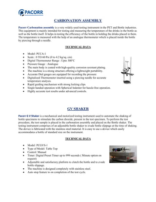 CARBONATION ASSEMBLY
Pacorr Carbonation assembly is a very widely used testing instrument in the PET and Bottle industries.
This equipment is mainly intended for testing and measuring the temperature of the drinks in the bottle as
well as the bottle itself. It helps in testing the efficiency of the bottle in holding the drinks placed in them.
The temperature is measured with the help of an analogue thermometer which is placed inside the bottle
by piercing through a needle.
TECHNICAL DATA
 Model: PCCA-1
 Scale : 0 TO 60 Psi (0 to 4.2 kg/sq. cm)
 Digital Thermometer Range : Upto 300°C
 Pressure Gauge : Analogue
 The main body is coated with high-quality corrosion resistant plating.
 The machine is a strong structure offering a lightweight portability.
 Accurate Dial gauges are equipped for recording the pressure
 Digitalized Thermometer inserted using a piercing needle for accurate
temperature analysis.
 Rapid guiding mechanism with strong locking clips
 Single handed operation with Spherical Indenter for hassle-free operation.
 Highly accurate test results under advanced controls.
GV SHAKER
Pacorr G V Shaker is a mechanical and motorized testing instrument used to automate the shaking of
bottle specimens to stimulate the carbon dioxide, present in the test specimen. To perform the test
procedure, the test sample is placed in the carbonation assembly and placed on the Bottle shaker. The
testing instrument comprises of an adjustable bottle shaker to evade bottle slippage at the time of shaking.
The device is fabricated with the stainless steel material. It is easy to use a device which easily
accommodates a bottle of standard size on the instrument.
TECHNICAL DATA
 Model: PCGVS-1
 Type of Model: Table Top
 Control: Manual
 Timer: Digital Preset Timer up to 999 seconds ( Minute option on
request)
 Adjustable and satisfactory platform to clutch the bottle and to evade
bottle slippage.
 The machine is designed completely with stainless steel.
 Auto stop feature to on completion of the test cycle.
 