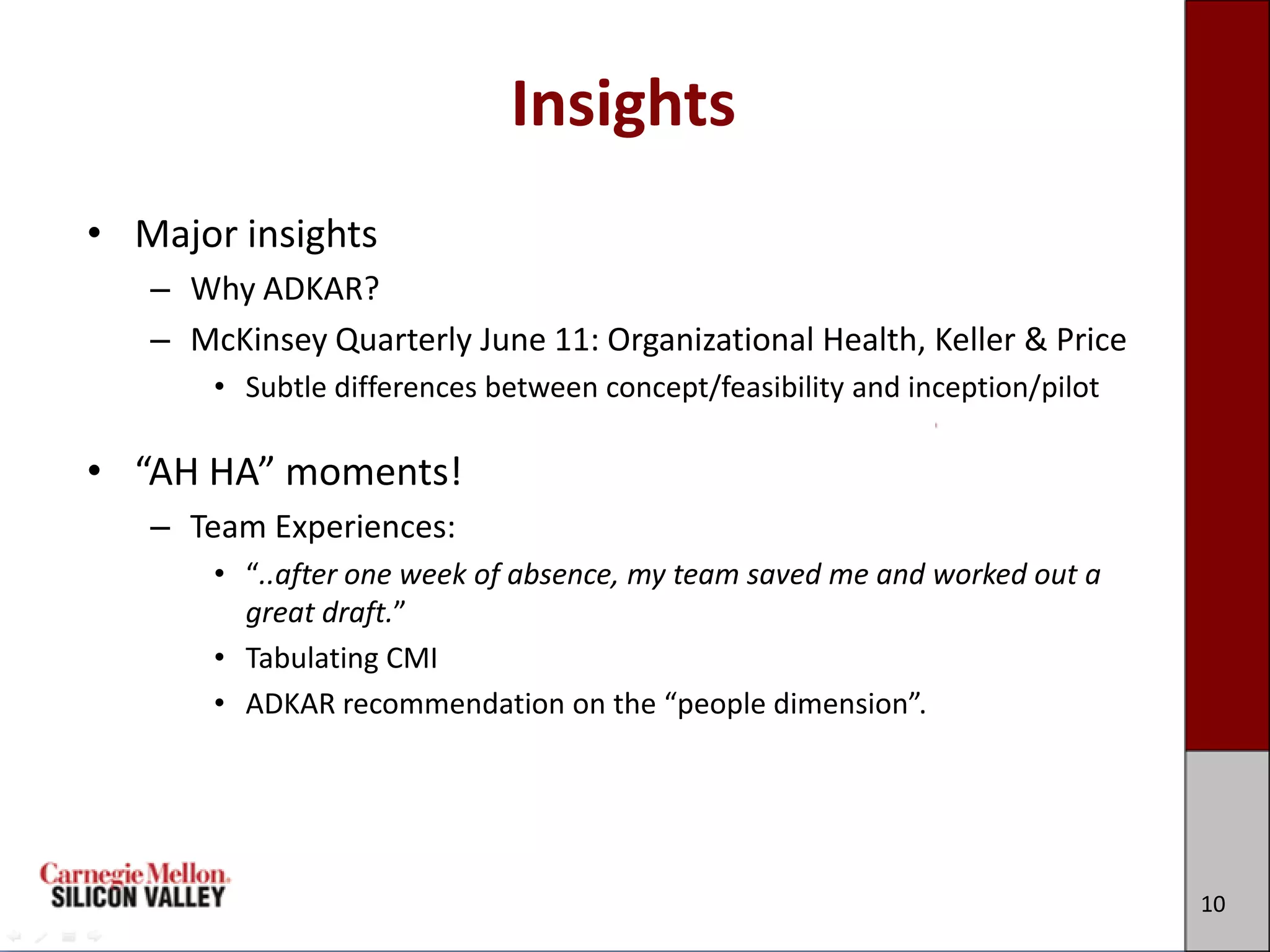 Insights
• Major insights
   – Why ADKAR?
   – McKinsey Quarterly June 11: Organizational Health, Keller & Price
       • Subtle differences between concept/feasibility and inception/pilot

• “AH HA” moments!
   – Team Experiences:
       • “..after one week of absence, my team saved me and worked out a
         great draft.”
       • Tabulating CMI
       • ADKAR recommendation on the “people dimension”.




                                                                              10
 