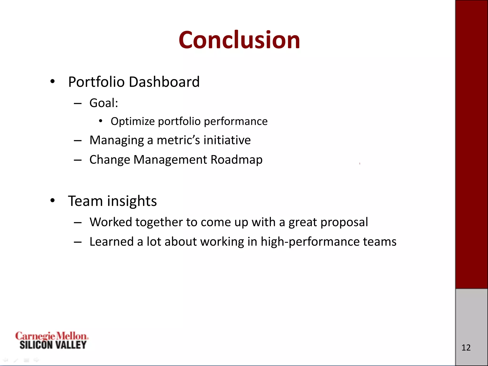 Conclusion
• Portfolio Dashboard
   – Goal:
       • Optimize portfolio performance
   – Managing a metric’s initiative
   – Change Management Roadmap


• Team insights
   – Worked together to come up with a great proposal
   – Learned a lot about working in high-performance teams




                                                             12
 