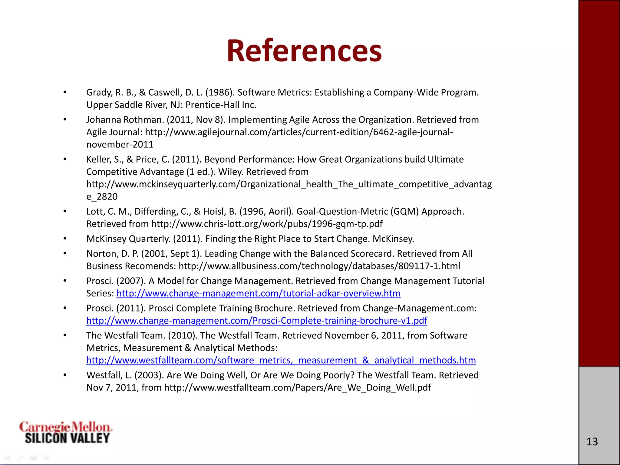 References
•   Grady, R. B., & Caswell, D. L. (1986). Software Metrics: Establishing a Company-Wide Program.
    Upper Saddle River, NJ: Prentice-Hall Inc.
•   Johanna Rothman. (2011, Nov 8). Implementing Agile Across the Organization. Retrieved from
    Agile Journal: http://www.agilejournal.com/articles/current-edition/6462-agile-journal-
    november-2011
•   Keller, S., & Price, C. (2011). Beyond Performance: How Great Organizations build Ultimate
    Competitive Advantage (1 ed.). Wiley. Retrieved from
    http://www.mckinseyquarterly.com/Organizational_health_The_ultimate_competitive_advantag
    e_2820
•   Lott, C. M., Differding, C., & Hoisl, B. (1996, Aoril). Goal-Question-Metric (GQM) Approach.
    Retrieved from http://www.chris-lott.org/work/pubs/1996-gqm-tp.pdf
•   McKinsey Quarterly. (2011). Finding the Right Place to Start Change. McKinsey.
•   Norton, D. P. (2001, Sept 1). Leading Change with the Balanced Scorecard. Retrieved from All
    Business Recomends: http://www.allbusiness.com/technology/databases/809117-1.html
•   Prosci. (2007). A Model for Change Management. Retrieved from Change Management Tutorial
    Series: http://www.change-management.com/tutorial-adkar-overview.htm
•   Prosci. (2011). Prosci Complete Training Brochure. Retrieved from Change-Management.com:
    http://www.change-management.com/Prosci-Complete-training-brochure-v1.pdf
•   The Westfall Team. (2010). The Westfall Team. Retrieved November 6, 2011, from Software
    Metrics, Measurement & Analytical Methods:
    http://www.westfallteam.com/software_metrics,_measurement_&_analytical_methods.htm
•   Westfall, L. (2003). Are We Doing Well, Or Are We Doing Poorly? The Westfall Team. Retrieved
    Nov 7, 2011, from http://www.westfallteam.com/Papers/Are_We_Doing_Well.pdf




                                                                                                    13
 