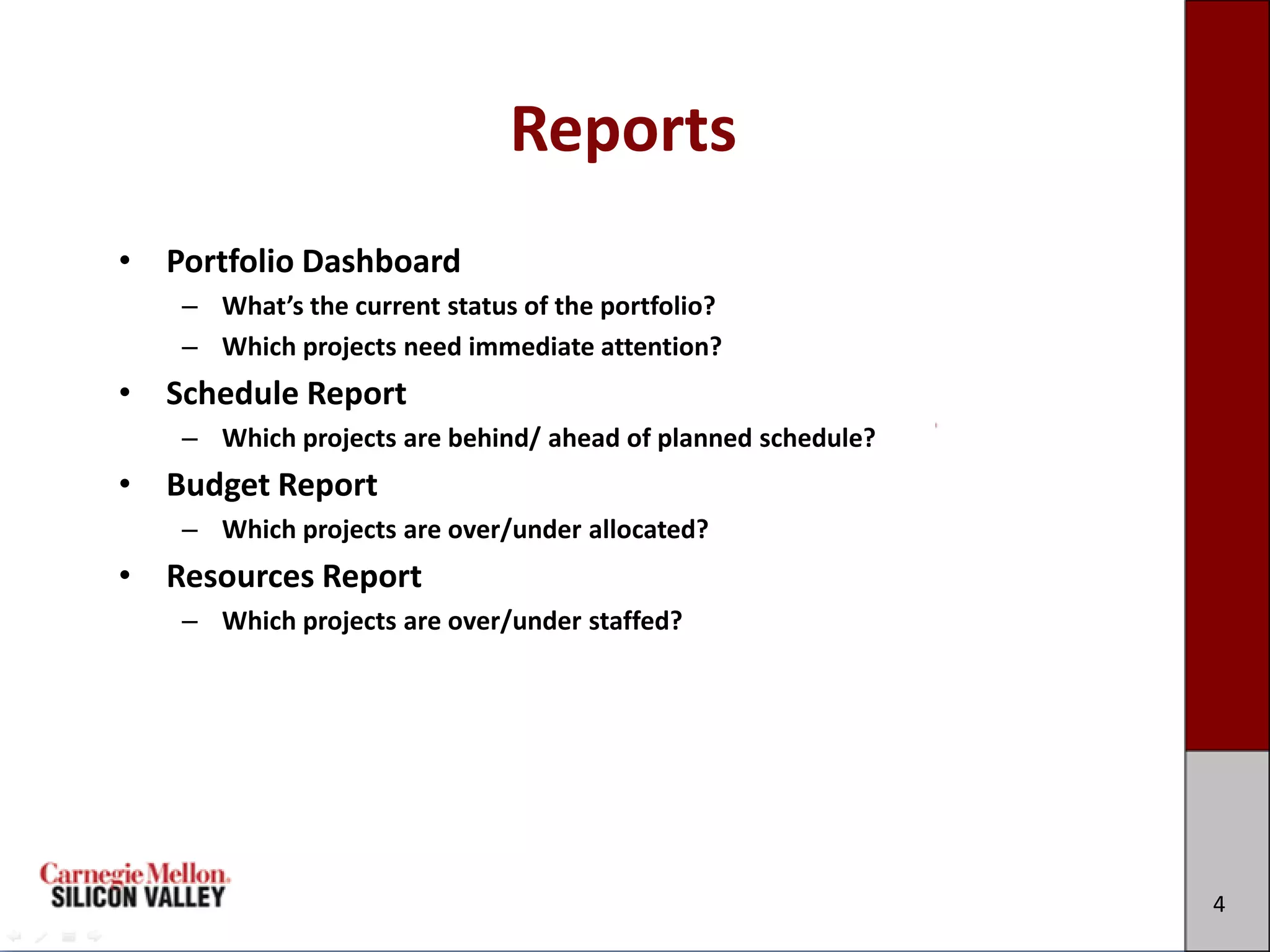 Reports
• Portfolio Dashboard
   – What’s the current status of the portfolio?
   – Which projects need immediate attention?
• Schedule Report
   – Which projects are behind/ ahead of planned schedule?
• Budget Report
   – Which projects are over/under allocated?
• Resources Report
   – Which projects are over/under staffed?




                                                             4
 