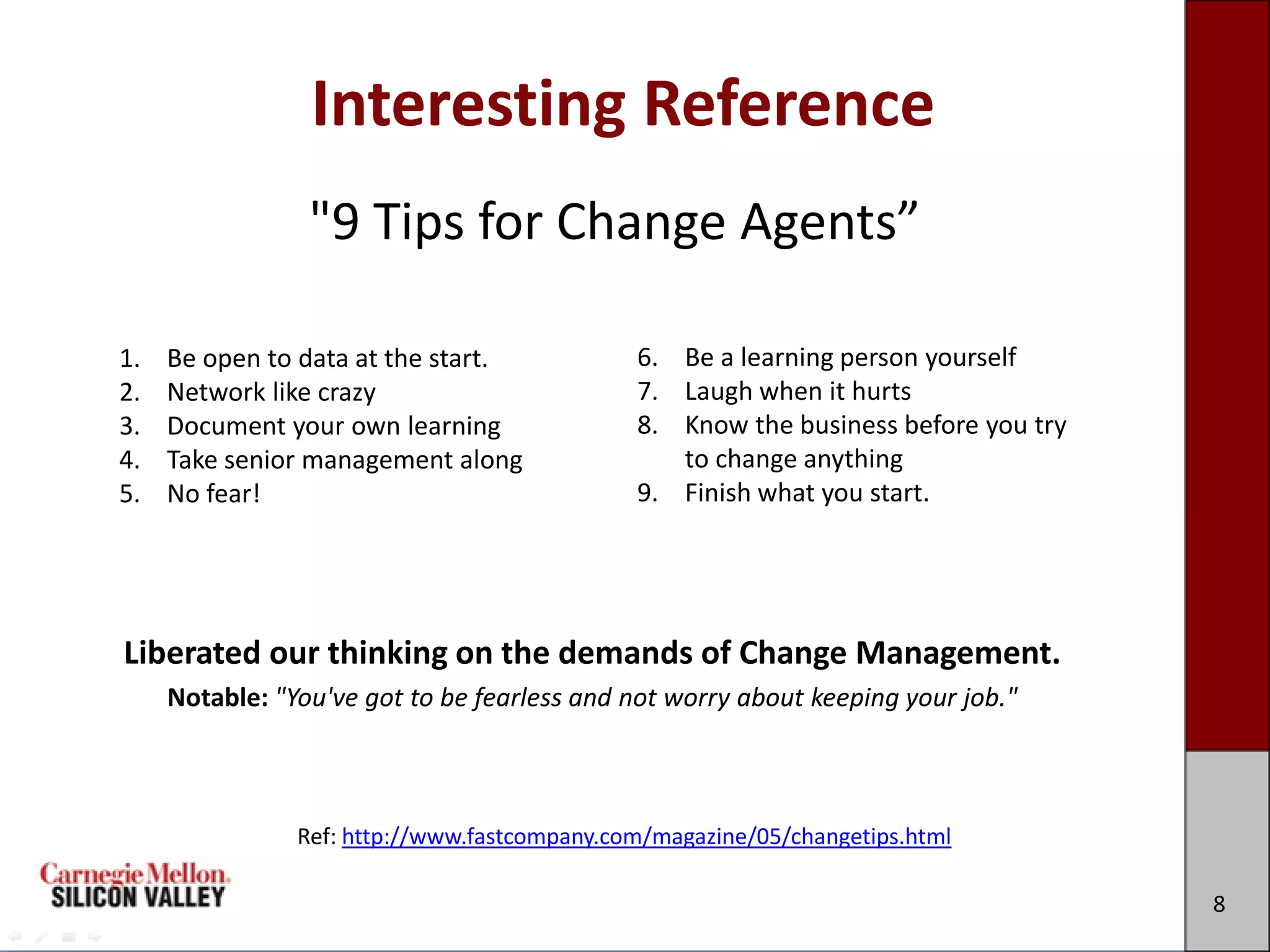 Interesting Reference
                 "9 Tips for Change Agents”

1.   Be open to data at the start.            6. Be a learning person yourself
2.   Network like crazy                       7. Laugh when it hurts
3.   Document your own learning               8. Know the business before you try
4.   Take senior management along                to change anything
5.   No fear!                                 9. Finish what you start.




Liberated our thinking on the demands of Change Management.
     Notable: "You've got to be fearless and not worry about keeping your job."



                Ref: http://www.fastcompany.com/magazine/05/changetips.html

                                                                                    8
 
