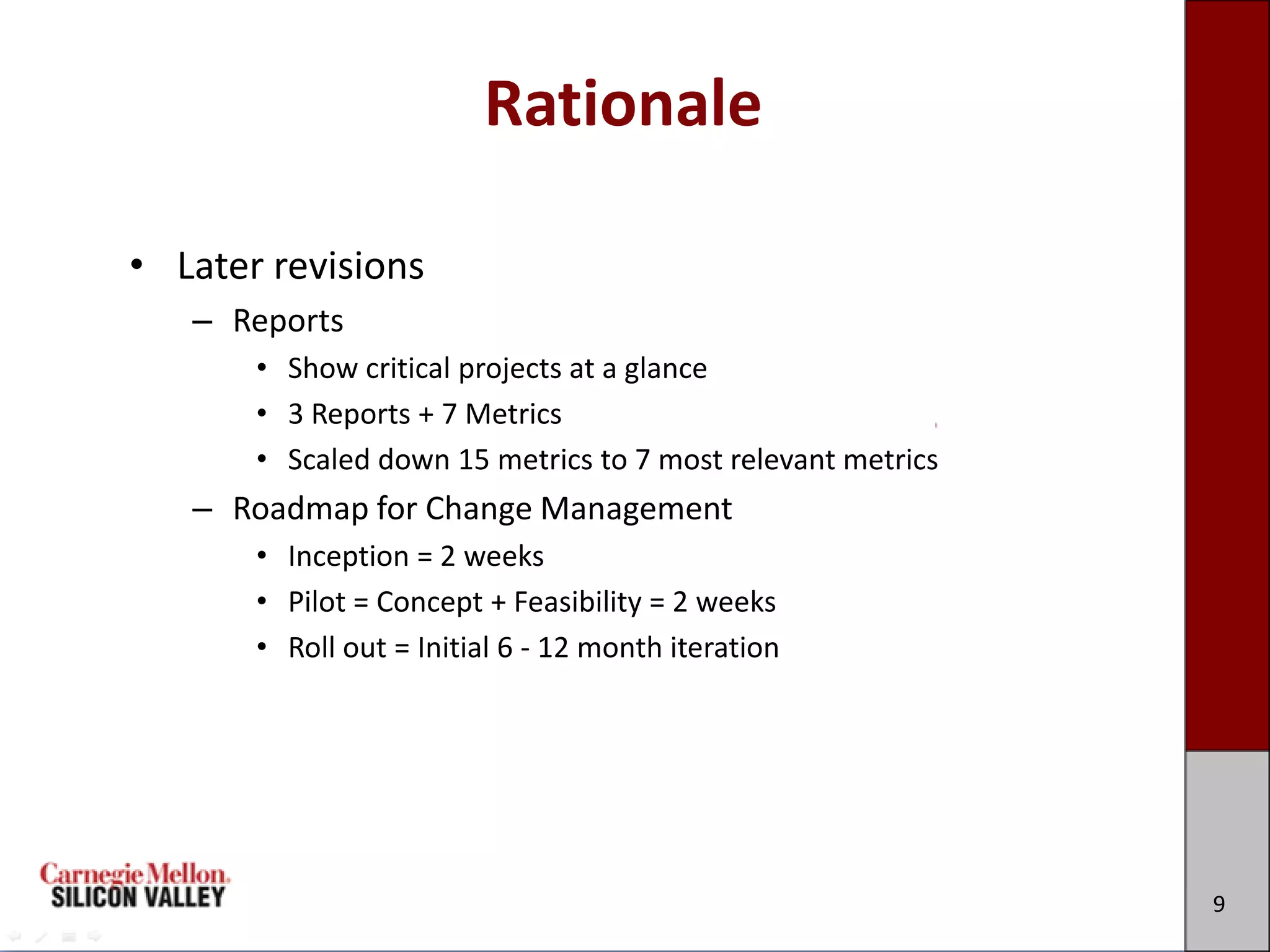 Rationale

• Later revisions
   – Reports
       • Show critical projects at a glance
       • 3 Reports + 7 Metrics
       • Scaled down 15 metrics to 7 most relevant metrics
   – Roadmap for Change Management
       • Inception = 2 weeks
       • Pilot = Concept + Feasibility = 2 weeks
       • Roll out = Initial 6 - 12 month iteration




                                                             9
 