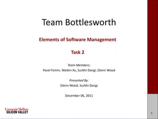 Team Bottlesworth
Elements of Software Management

                   Task 2

                 Team Members:
 Pavel Fomin, Weibin Xu, Surbhi Dangi, Glenn Wood

                  Presented By:
            Glenn Wood, Surbhi Dangi

               December 06, 2011



                                                    1
 