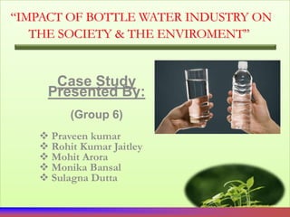“IMPACT OF BOTTLE WATER INDUSTRY ON
   THE SOCIETY & THE ENVIROMENT”


      Case Study
     Presented By:
         (Group 6)
    Praveen kumar
    Rohit Kumar Jaitley
    Mohit Arora
    Monika Bansal
    Sulagna Dutta
 