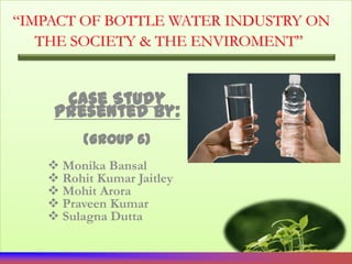 “IMPACT OF BOTTLE WATER INDUSTRY ON
   THE SOCIETY & THE ENVIROMENT”


     Case Study
    Presented By:
         (Group 6)
    Monika Bansal
    Rohit Kumar Jaitley
    Mohit Arora
    Praveen Kumar
    Sulagna Dutta
 
