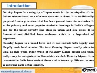 www.entrepreneurindia.co
Introduction
Country Liquor Is a category of liquor made in the countryside of the
Indian subcont...
