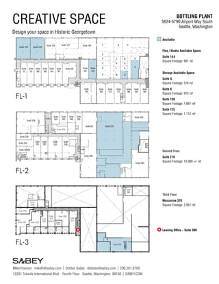 BOTTLING PLANT
5624-5790 Airport Way South
Seattle, Washington
Mikel Hansen mikelh@sabey.com | Debbie Sabey debbies@sabey.com | 206.281.8700
12201 Tukwila International Blvd. Fourth Floor Seattle, Washington 98168 | SABEY.COM
CREATIVE SPACE
Design your space in Historic Georgetown
Available
Flex / Studio Available Space
Suite 144
Square Footage: 901 rsf
Storage Available Space
Suite Q
Square Footage: 376 rsf
Suite S
Square Footage: 912 rsf
Suite 120
Square Footage: 1,661 rsf
Suite 125
Square Footage: 1,712 rsf
Second Floor
Suite 270
Square Footage: 12,000 +/- rsf
Third Floor
Mezzanine 370
Square Footage: 2,951 rsf
Leasing Office – Suite 300
Suite
238
Suite 330
Suite 335
Suite 325
Suite
320
Suite
315
661rsf
Suite
310
Suite
300
Suite
380
FL-3
Suite 305
Suite
301
Suite 370

Suite255
Entry
Suite 265
Suite 238
Suite 236
Suite 234
Suite
225
Suite
220
Suite
210
Suite
240
Suite
242
Suite
246
Suite
250
Suite
205
Suite 5626A
Suite 280
Suite 244
FL-2
Suite
5626B
Suite 290
Suite 270
FL-1
Suite 120 Suite 125
Suite
150
Suite
106
Suite100Suite
108
Suite
112
Suite 130
Suite
102
Suite
170
Suite
190
Suite
104
Suite
180
C
Suite
110
Suite
185
G
A
Suite 131
D
E
H
B
Suite
165
Suite
175
Suite 140 F
K
J
M
L P
O
N
S
R
Q
Suite
142
Suite
144
 