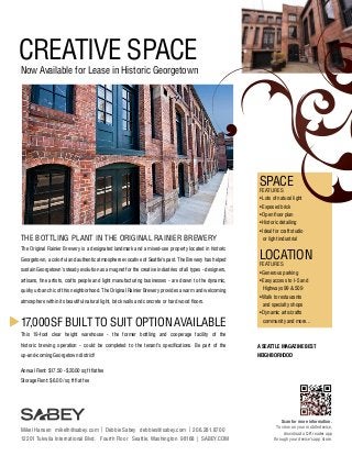 CREATIVE SPACE

Now Available for Lease in Historic Georgetown

SPACE
FEATURES

• Lots of natural light
• Exposed brick
• Open floor plan
• Historic detailing

THE BOTTLING PLANT IN THE ORIGINAL RAINIER BREWERY
The Original Rainier Brewery is a designated landmark and a mixed-use property located in historic
Georgetown, a colorful and authentic atmosphere evocative of Seattle’s past. The Brewery has helped
sustain Georgetown’s steady evolution as a magnet for the creative industries of all types - designers,

• Ideal for craft studio
	 or light industrial

LOCATION
FEATURES

• Generous parking

artisans, fine artists, crafts people and light manufacturing businesses - are drawn to the dynamic,

• Easy access to I-5 and

quirky urban chic of this neighborhood. The Original Rainier Brewery provides a warm and welcoming

	 Highways 99 & 509

atmosphere within its beautiful natural light, brick walls and concrete or hard wood floors.

17,000 SF BUILT TO SUIT OPTION AVAILABLE

• Walk to restaurants
	 and specialty shops
• Dynamic arts/crafts
	 community and more...

This 19-foot clear height warehouse - the former bottling and cooperage facility of the
historic brewing operation - could be completed to the tenant’s specifications. Be part of the

A SEATTLE MAGAZINE BEST

up-and-coming Georgetown district!

NEIGHBORHOOD

Annual Rent: $17.50 - $20.00 sq ft flat fee
Storage Rent: $6.00 / sq ft flat fee

Mikel Hansen mikelh@sabey.com | Debbie Sabey debbies@sabey.com | 206.281.8700
12201 Tukwila International Blvd. Fourth Floor Seattle, Washington 98168 | SABEY.COM

Scan for more information.
To view on your mobile device,
download a QR reader app
through your device’s app store.

 