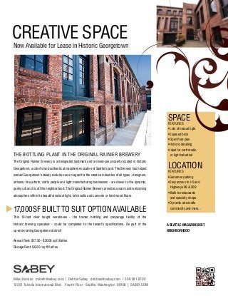 CREATIVE SPACE

Now Available for Lease in Historic Georgetown

SPACE
FEATURES

• Lots of natural light
• Exposed brick
• Open floor plan
• Historic detailing

THE BOTTLING PLANT IN THE ORIGINAL RAINIER BREWERY
The Original Rainier Brewery is a designated landmark and a mixed-use property located in historic
Georgetown, a colorful and authentic atmosphere evocative of Seattle’s past. The Brewery has helped
sustain Georgetown’s steady evolution as a magnet for the creative industries of all types - designers,

• Ideal for craft studio
	 or light industrial

LOCATION
FEATURES

• Generous parking

artisans, fine artists, crafts people and light manufacturing businesses - are drawn to the dynamic,

• Easy access to I-5 and

quirky urban chic of this neighborhood. The Original Rainier Brewery provides a warm and welcoming

	 Highways 99 & 509

atmosphere within its beautiful natural light, brick walls and concrete or hard wood floors.

17,000 SF BUILT TO SUIT OPTION AVAILABLE

• Walk to restaurants
	 and specialty shops
• Dynamic arts/crafts
	 community and more...

This 19-foot clear height warehouse - the former bottling and cooperage facility of the
historic brewing operation - could be completed to the tenant’s specifications. Be part of the

A SEATTLE MAGAZINE BEST

up-and-coming Georgetown district!

NEIGHBORHOOD

Annual Rent: $17.50 - $20.00 sq ft flat fee
Storage Rent: $6.00 / sq ft flat fee

Mikel Hansen mikelh@sabey.com | Debbie Sabey debbies@sabey.com | 206.281.8700
12201 Tukwila International Blvd. Fourth Floor Seattle, Washington 98168 | SABEY.COM

 