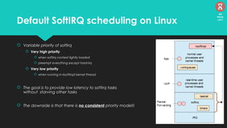 Default SoftIRQ scheduling on Linux
 Variable priority of softirq
 Very high priority
 when softirq context lightly loaded
 preempt everything except hard-irq
 Very low priority
 when running in ksoftirqd kernel thread
 The goal is to provide low latency to softirq tasks
without starving other tasks
 The downside is that there is no consistent priority model!!
30
Mins
left
 