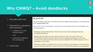 Why CMWQ? – Avoid deadlocks
 WQ_MEM_RECLAIM
 Potential for a deadlock
exists between:
 creation of a new
worker thread
and
 work items waiting in
the workqueue.
 Avoid this!!
11
Mins
left
 
