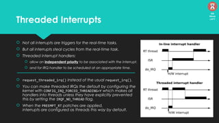 Threaded Interrupts
 Not all interrupts are triggers for the real-time tasks.
 But all interrupts steal cycles from the real-time task.
 Threaded interrupt handlers:
 allow an independent priority to be associated with the interrupt.
 and for IRQ handler to be scheduled at an appropriate time.
 request_threaded_irq() instead of the usual request_irq().
 You can make threaded IRQs the default by configuring the
kernel with CONFIG_IRQ_FORCED_THREADING=Y which makes all
handlers into threads unless they have explicitly prevented
this by setting the IRQF_NO_THREAD flag.
 When the PREEMPT_RT patches are applied,
interrupts are configured as threads this way by default.
09
Mins
left
 