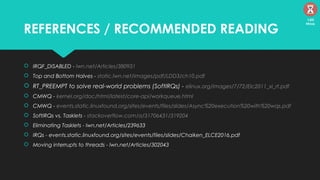 REFERENCES / RECOMMENDED READING
 IRQF_DISABLED - lwn.net/Articles/380931
 Top and Bottom Halves - static.lwn.net/images/pdf/LDD3/ch10.pdf
 RT_PREEMPT to solve real-world problems (SoftIRQs) - elinux.org/images/7/72/Elc2011_xi_rt.pdf
 CMWQ - kernel.org/doc/html/latest/core-api/workqueue.html
 CMWQ - events.static.linuxfound.org/sites/events/files/slides/Async%20execution%20with%20wqs.pdf
 SoftIRQs vs. Tasklets - stackoverflow.com/a/31706431/319204
 Eliminating Tasklets - lwn.net/Articles/239633
 IRQs - events.static.linuxfound.org/sites/events/files/slides/Chaiken_ELCE2016.pdf
 Moving interrupts to threads - lwn.net/Articles/302043
120
Mins
 