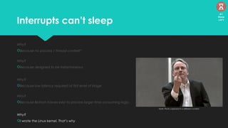 Interrupts can’t sleep
Why?
Because no process / thread context*
Why?
Because designed to be instantaneous
Why?
Because low latency required at first level of triage
Why?
Because Bottom halves exist to process larger time consuming logic.
Why?
I wrote the Linux kernel. That’s why
Note: Photo captured in a different context.
41
Mins
left
 