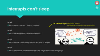 Interrupts can’t sleep
Why?
Because no process / thread context*
Why?
Because designed to be instantaneous
Why?
Because low latency required at first level of triage
Why?
Because Bottom halves exist to process larger time consuming logic.
Decision Logs = Important part of
Requirements / Design Documentation
41
Mins
left
 