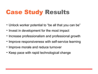 Unlock worker potential to “be all that you can be” Invest in development for the most impact Increase professionalism and professional growth Improve responsiveness with self-service learning Improve morale and reduce turnover Keep pace with rapid technological change Case Study   Results 