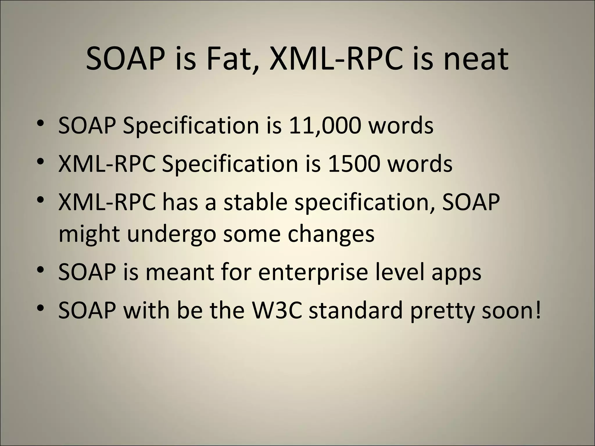 SOAP is Fat, XML-RPC is neat SOAP Specification is 11,000 words XML-RPC Specification is 1500 words XML-RPC has a stable specification, SOAP might undergo some changes SOAP is meant for enterprise level apps SOAP with be the W3C standard pretty soon! 