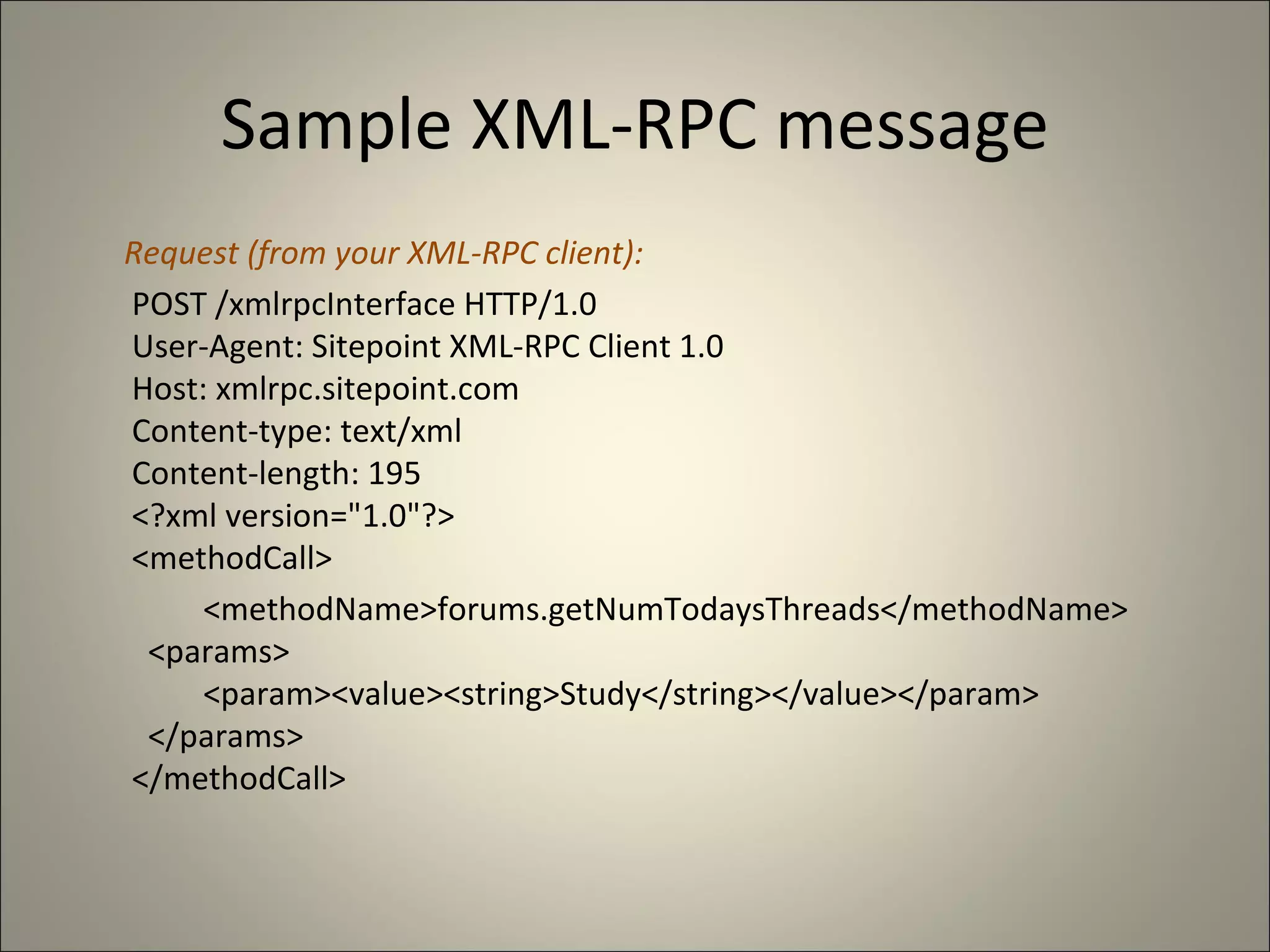 Sample XML-RPC message Request (from your XML-RPC client):   POST /xmlrpcInterface HTTP/1.0   User-Agent: Sitepoint XML-RPC Client 1.0   Host: xmlrpc.sitepoint.com   Content-type: text/xml   Content-length: 195   <?xml version="1.0"?>   <methodCall> <methodName>forums.getNumTodaysThreads</methodName>     <params>        <param><value><string>Study</string></value></param>     </params>   </methodCall> 