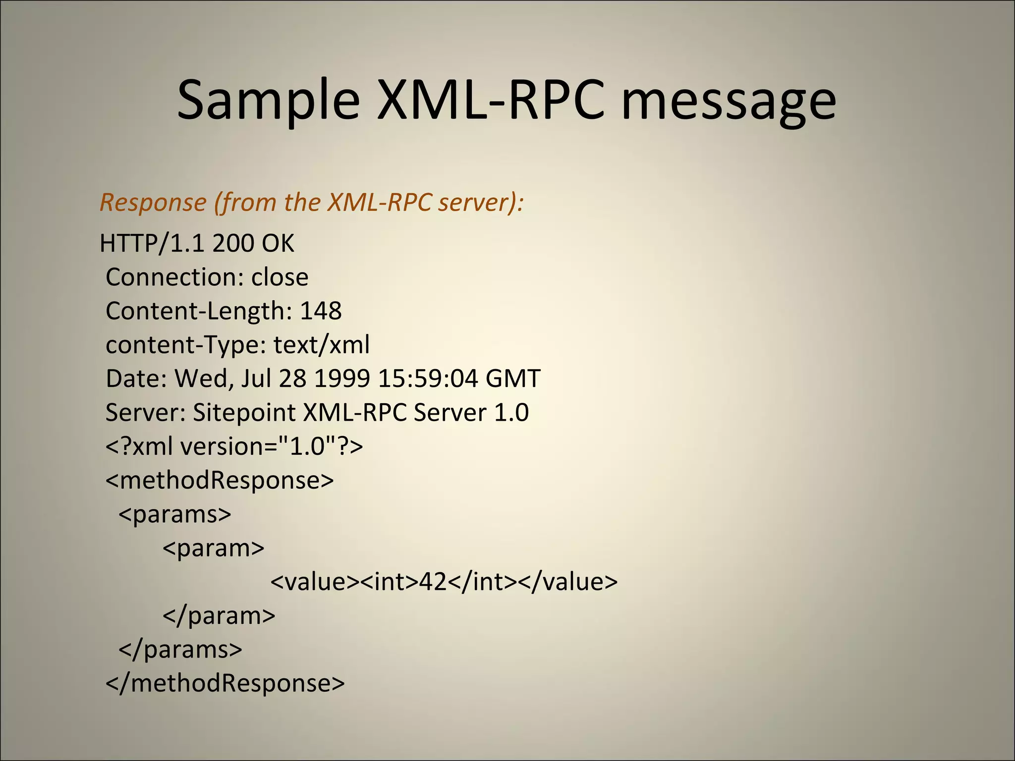 Sample XML-RPC message Response (from the XML-RPC server): HTTP/1.1 200 OK   Connection: close   Content-Length: 148   content-Type: text/xml   Date: Wed, Jul 28 1999 15:59:04 GMT   Server: Sitepoint XML-RPC Server 1.0   <?xml version="1.0"?>   <methodResponse>     <params>        <param>          <value><int>42</int></value>        </param>     </params>   </methodResponse> 