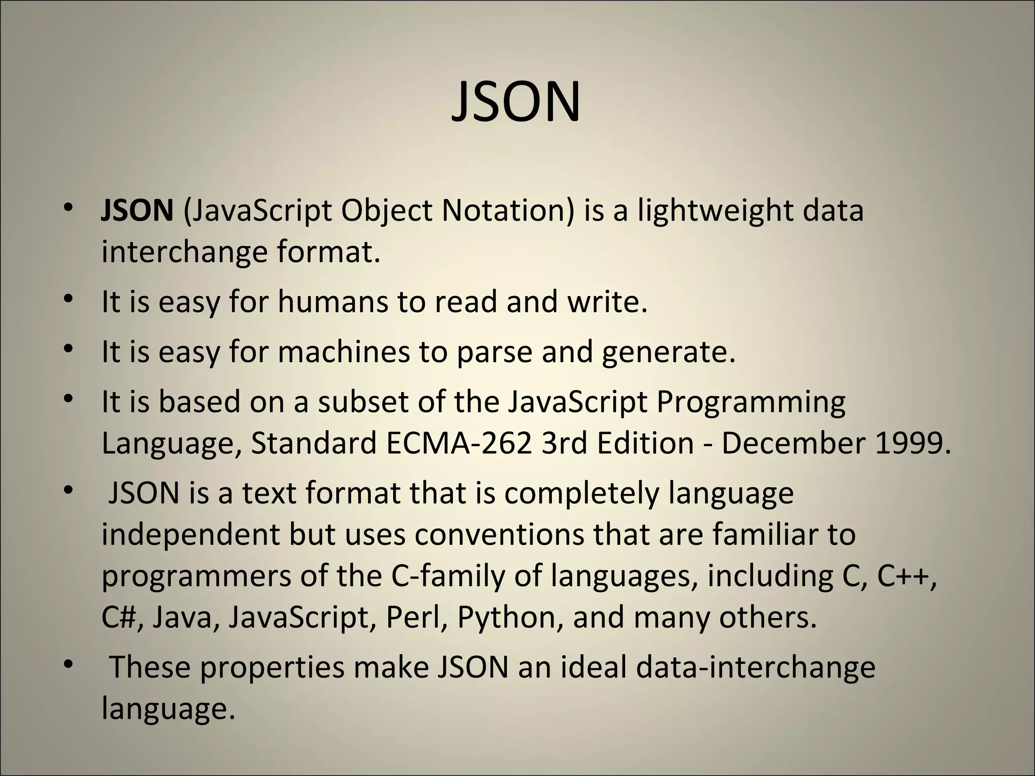JSON JSON  (JavaScript Object Notation) is a lightweight data interchange format.  It is easy for humans to read and write.  It is easy for machines to parse and generate.  It is based on a subset of the JavaScript Programming Language, Standard ECMA-262 3rd Edition - December 1999. JSON is a text format that is completely language independent but uses conventions that are familiar to programmers of the C-family of languages, including C, C++, C#, Java, JavaScript, Perl, Python, and many others. These properties make JSON an ideal data-interchange language. 