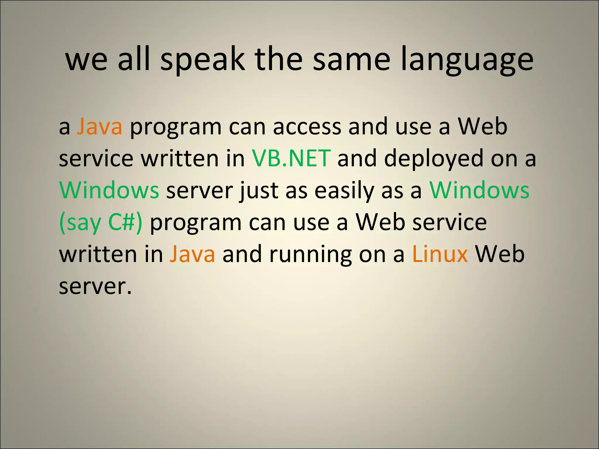 we all speak the same language a  Java  program can access and use a Web service written in  VB.NET  and deployed on a  Windows  server just as easily as a  Windows (say C#)  program can use a Web service written in  Java  and running on a  Linux  Web server. 