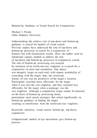 Bottom-Up Guidance in Visual Search for Conjunctions
Michael J. Proulx
Johns Hopkins University
Understanding the relative role of top-down and bottom-up
guidance is crucial for models of visual search.
Previous studies have addressed the role of top-down and
bottom-up processes in search for a conjunction of
features but with inconsistent results. Here, the author used an
attentional capture method to address the role
of top-down and bottom-up processes in conjunction search.
The role of bottom-up processing was assayed
by inclusion of an irrelevant-size singleton in a search for a
conjunction of color and orientation. One object
was uniquely larger on each trial, with chance probability of
coinciding with the target; thus, the irrelevant
feature of size was not predictive of the target’s location.
Participants searched more efficiently for the target
when it was also the size singleton, and they searched less
efficiently for the target when a nontarget was the
size singleton. Although a conjunction target cannot be detected
on the basis of bottom-up processing alone,
participants used search strategies that relied significantly on
bottom-up guidance in finding the target,
resulting in interference from the irrelevant-size singleton.
Keywords: attention, visual search, bottom-up, top-down,
conjunction
Computational models of eye movements give bottom-up
process-
 