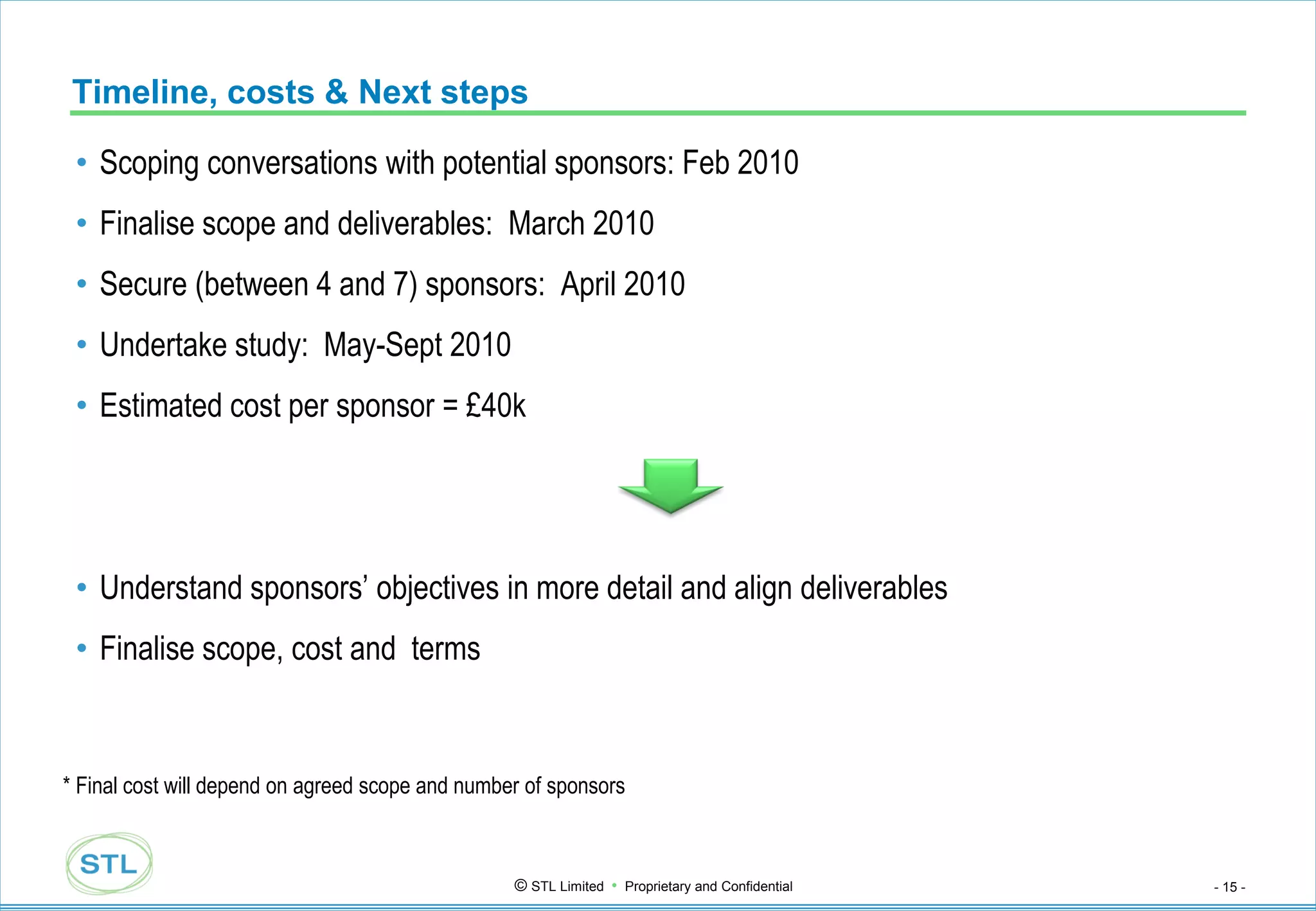 Timeline, costs & Next steps

 • Scoping conversations with potential sponsors: Feb 2010
 • Finalise scope and deliverables: March 2010
 • Secure (between 4 and 7) sponsors: April 2010
 • Undertake study: May-Sept 2010
 • Estimated cost per sponsor = £40k




 • Understand sponsors‟ objectives in more detail and align deliverables
 • Finalise scope, cost and terms


* Final cost will depend on agreed scope and number of sponsors



                                                  © STL Limited • Proprietary and Confidential   - 15 -
 