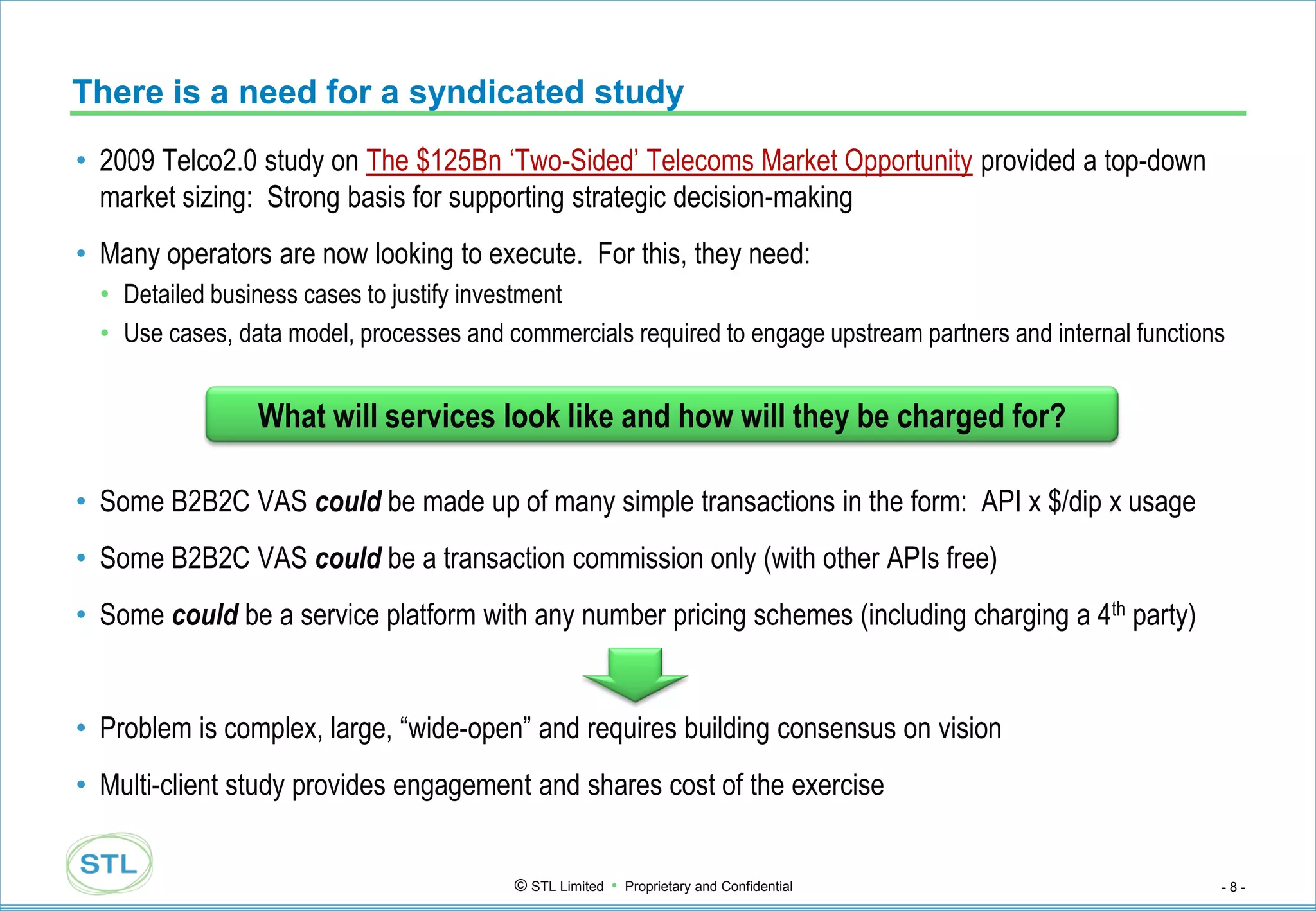 There is a need for a syndicated study
• 2009 Telco2.0 study on The $125Bn „Two-Sided‟ Telecoms Market Opportunity provided a top-down
  market sizing: Strong basis for supporting strategic decision-making
• Many operators are now looking to execute. For this, they need:
  • Detailed business cases to justify investment
  • Use cases, data model, processes and commercials required to engage upstream partners and internal functions


                 What will services look like and how will they be charged for?

• Some B2B2C VAS could be made up of many simple transactions in the form: API x $/dip x usage
• Some B2B2C VAS could be a transaction commission only (with other APIs free)
• Some could be a service platform with any number pricing schemes (including charging a 4th party)


• Problem is complex, large, “wide-open” and requires building consensus on vision
• Multi-client study provides engagement and shares cost of the exercise


                                          © STL Limited • Proprietary and Confidential                         -8-
 