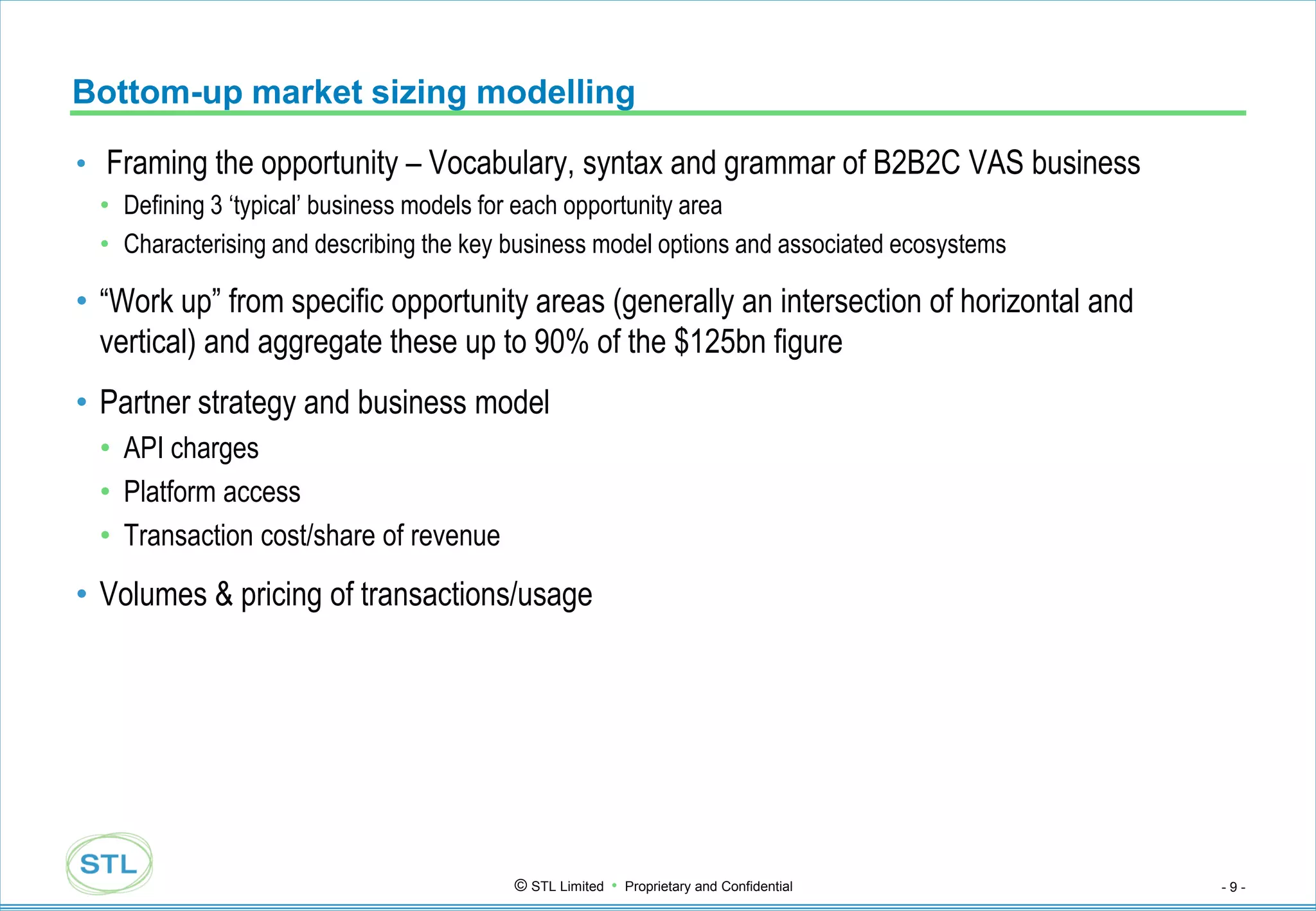 Bottom-up market sizing modelling

• Framing the opportunity – Vocabulary, syntax and grammar of B2B2C VAS business
  • Defining 3 „typical‟ business models for each opportunity area
  • Characterising and describing the key business model options and associated ecosystems

• “Work up” from specific opportunity areas (generally an intersection of horizontal and
  vertical) and aggregate these up to 90% of the $125bn figure
• Partner strategy and business model
  • API charges
  • Platform access
  • Transaction cost/share of revenue
• Volumes & pricing of transactions/usage




                                          © STL Limited • Proprietary and Confidential       -9-
 