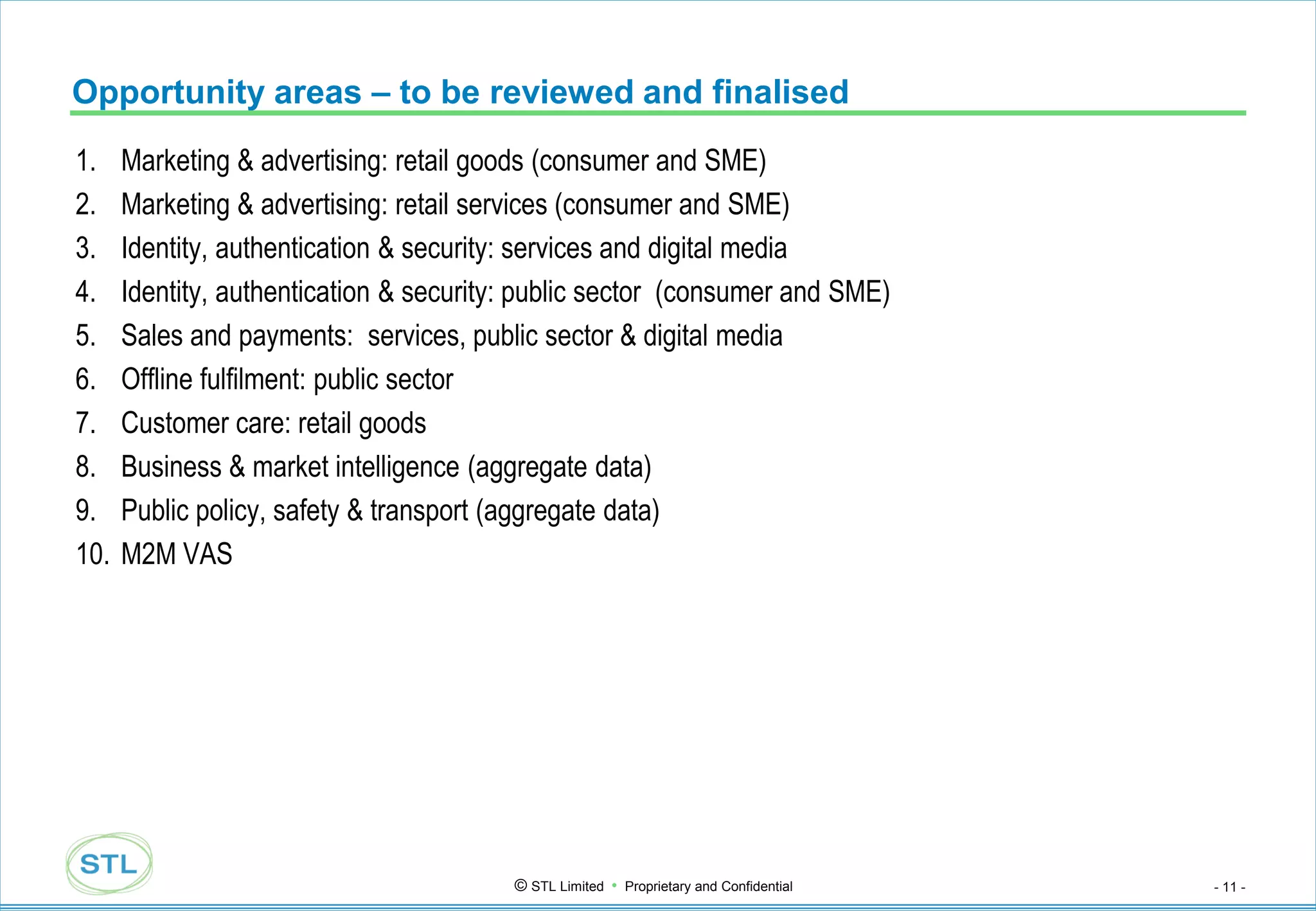 Opportunity areas – to be reviewed and finalised
1.    Marketing & advertising: retail goods (consumer and SME)
2.    Marketing & advertising: retail services (consumer and SME)
3.    Identity, authentication & security: services and digital media
4.    Identity, authentication & security: public sector (consumer and SME)
5.    Sales and payments: services, public sector & digital media
6.    Offline fulfilment: public sector
7.    Customer care: retail goods
8.    Business & market intelligence (aggregate data)
9.    Public policy, safety & transport (aggregate data)
10.   M2M VAS




                                         © STL Limited • Proprietary and Confidential   - 11 -
 