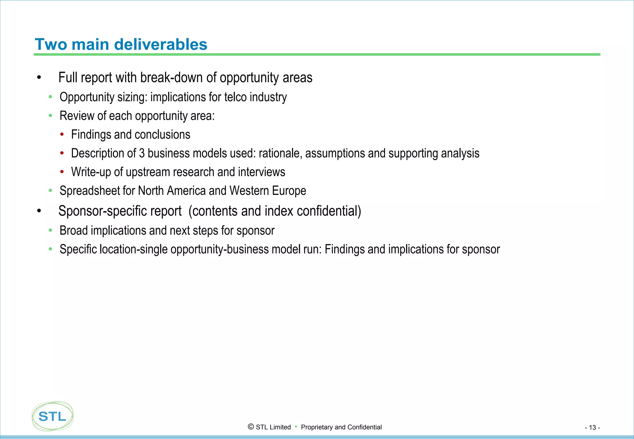 Two main deliverables
•     Full report with break-down of opportunity areas
    • Opportunity sizing: implications for telco industry
    • Review of each opportunity area:
      • Findings and conclusions
      • Description of 3 business models used: rationale, assumptions and supporting analysis
      • Write-up of upstream research and interviews
    • Spreadsheet for North America and Western Europe
•     Sponsor-specific report (contents and index confidential)
    • Broad implications and next steps for sponsor
    • Specific location-single opportunity-business model run: Findings and implications for sponsor




                                              © STL Limited • Proprietary and Confidential             - 13 -
 