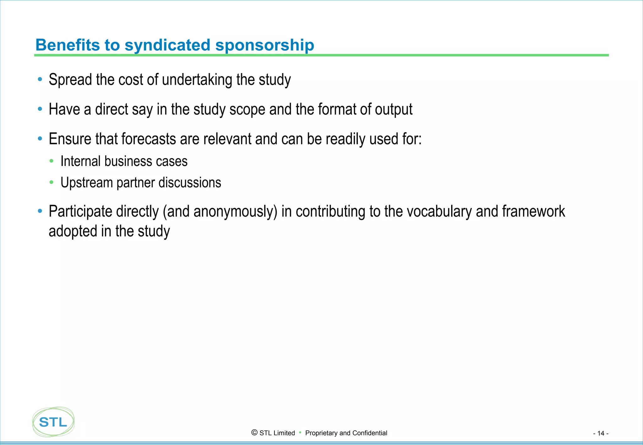 Benefits to syndicated sponsorship

• Spread the cost of undertaking the study
• Have a direct say in the study scope and the format of output
• Ensure that forecasts are relevant and can be readily used for:
 • Internal business cases
 • Upstream partner discussions
• Participate directly (and anonymously) in contributing to the vocabulary and framework
  adopted in the study




                                    © STL Limited • Proprietary and Confidential           - 14 -
 