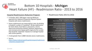 Bottom 10 Hospitals - Michigan
Heart Failure (HF) - Readmission Ratio - 2013 to 2016
Hospital Readmissions Reduction Program
• In October 2012, CMS began reducing Medicare
payments for Inpatient Prospective Payment System
hospitals with excess readmissions.
• Excess readmissions are measured by a ratio, by dividing
a hospital’s number of “predicted” 30-day readmissions
for heart attack, heart failure, pneumonia, chronic
obstructive pulmonary disease, hip/knee replacement,
and coronary artery bypass graft surgery by the number
that would be “expected,” based on an average hospital
with similar patients.
• A ratio greater than 1.0000 indicates excess readmissions.
• Source:
https://www.medicare.gov/hospitalcompare/readmission
-reduction-program.html
• Readmission Ratio 2013 to 2016
11/3/2018 Jim Basch, Editor HPR
The Healthcare
Performance Report
1.26
1.18
1.17
1.15
1.14
1.11
1.11
1.10
1.10
1.10
SINAI-GRACE HOSPITAL
BEAUMONT HOSPITAL - WAYNE
BEAUMONT HOSPITAL - DEARBORN
HENRY FORD WYANDOTTE HOSPITAL
HENRY FORD WEST BLOOMFIELD HOSPITAL
HURLEY MEDICAL CENTER
HENRY FORD HOSPITAL
HARPER UNIVERSITY HOSPITAL
COMMUNITY HEALTH CENTER OF BRANCH…
SPECTRUM HEALTH PENNOCK
Bottom 10 Hospitals, Michigan
Heart Failure (HF) - Readmission Ratio - 2013 to 2016
 
