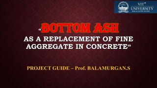 “BOTTOM ASH
AS A REPLACEMENT OF FINE
AGGREGATE IN CONCRETE”
PROJECT GUIDE – Prof. BALAMURGAN.S
 