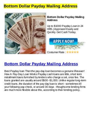 Bottom Dollar Payday Mailing Address
Bottom Dollar Payday Mailing
Address
Up to $1000 Payday Loan in 24
HRS.| Approved Easily and
Quickly. Get Cash Today.
Costumer Rate :
Bottom Dollar Payday Mailing Address
Best Payday loan Then the pay-day loan becomes a genuine lifesaver!
How A Pay-Day Loan Works Payday cash loans are little, short term
installment loans furnished by lenders who charge a set, once fee. The
loans granted are usually around $500 -$1,000. Unlike regular long-term
credit loans, the duration of the pay day loan is short - sometimes till
your following pay check, or around 30 days - thoughsome lending firms
are much more flexible about this, according to their lending policy.
 