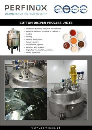 BOTTOM DRIVEN PROCESS UNITS
● Developed according costumer requirements
● Bi-parted Jacket for complete or half batch
● Heating
● Cooling
● Heating and cooling
● Vacuum system
● Direct steam injection
● Agitation with scrapers
● High shear mixing/homogenization
● Aroma extraction
w w w . p e r f i n o x . p t
 