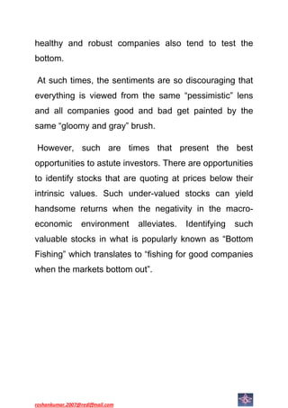 healthy and robust companies also tend to test the
bottom.

At such times, the sentiments are so discouraging that
everything is viewed from the same “pessimistic” lens
and all companies good and bad get painted by the
same “gloomy and gray” brush.

However, such are times that present the best
opportunities to astute investors. There are opportunities
to identify stocks that are quoting at prices below their
intrinsic values. Such under-valued stocks can yield
handsome returns when the negativity in the macro-
economic          environment     alleviates.   Identifying   such
valuable stocks in what is popularly known as “Bottom
Fishing” which translates to “fishing for good companies
when the markets bottom out”.




roshankumar.2007@rediffmail.com
 