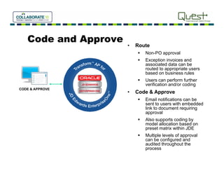 Code and Approve
                      •   Route
                             Non PO
                              Non-PO approval
                             Exception invoices and
                              associated data can be
                              routed to appropriate users
                              based on business rules
                             Users can perform further
                              verification and/or coding
CODE & APPROVE
                      •   Code & Approve
                             Email notifications can be
                              sent to users with embedded
                              link to document requiring
                              approval
                             Also supports coding by
                              model allocation based on
                              preset matrix within JDE
                             Multiple levels of approval
                              can be configured and
                              audited throughout the
                              process
 