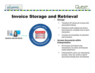 Invoice Storage and Retrieval
                         •   Storage
                                 Transform AP stores all in oices with
                                                          invoices ith
                                  associated indexes
                                 Extends to both related and ad-hoc
                                  documents for complete view of each
                                  transaction
                                 Invoices are accessible via standard
                                  web browsers
SEARCH AND RETRIEVE
                         •   Access documents within
                             EnterpriseOne
                                 All invoices are linked to the
                                  transactions via native JD Edwards
                                  media attachment
                                 EnterpriseOne users can interactively
                                  process, view, fax, email or reprint
                                  documents directly from JD Edwards
 