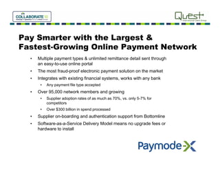 Pay Smarter with the Largest &
Fastest-Growing Online Payment Network
  •   Multiple payment types & unlimited remittance detail sent through
      an easy-to-use online portal
  •   The most fraud-proof electronic payment solution on the market
  •   Integrates with existing financial systems, works with any bank
       •   Any payment file type accepted
  •   Over 95,000 network members and growing
       •   Supplier adoption rates of as much as 70%, vs. only 5-7% for
           competitors
       •   Over $300 billion in spend processed
  •   Supplier on boarding and authentication support from Bottomline
               on-boarding
  •   Software-as-a-Service Delivery Model means no upgrade fees or
      hardware to install
 