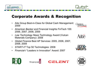 Corporate Awards & Recognition
•   Aite Group Best-in-Class for Global Cash Management
         Gro p Best in Class                  Management:
    2009
•   American Banker and Financial Insights FinTech 100:
    2006, 2007, 2008,
    2006 2007 2008 2009
•   Law Technology News Technology Award (Vulcan
    Materials Company): 2008
•   Global Finance Best AP Services: 2005 2006 2007
                                       2005, 2006, 2007,
    2008, 2009
•   START-IT Top 50 Technologies: 2008
•   Financial-i Leaders Innovation”
    Financial i “Leaders in Innovation Award: 2007
 
