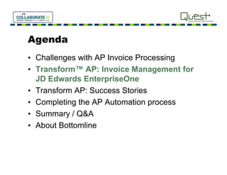 Agenda
• Challenges with AP Invoice Processing
• Transform™ AP: Invoice Management for
  JD Ed
     Edwards EnterpriseOne
            d E t      i O
• Transform AP: Success Stories
• Completing the AP Automation process
• Summary / Q&A
• About Bottomline
 