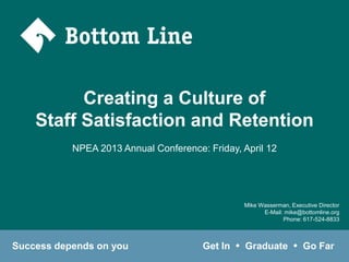 Creating a Culture of
    Staff Satisfaction and Retention
           NPEA 2013 Annual Conference: Friday, April 12




                                                    Mike Wasserman, Executive Director
                                                          E-Mail: mike@bottomline.org
                                                                 Phone: 617-524-8833



Success depends on you                 Get In   u   Graduate         u   Go Far
 