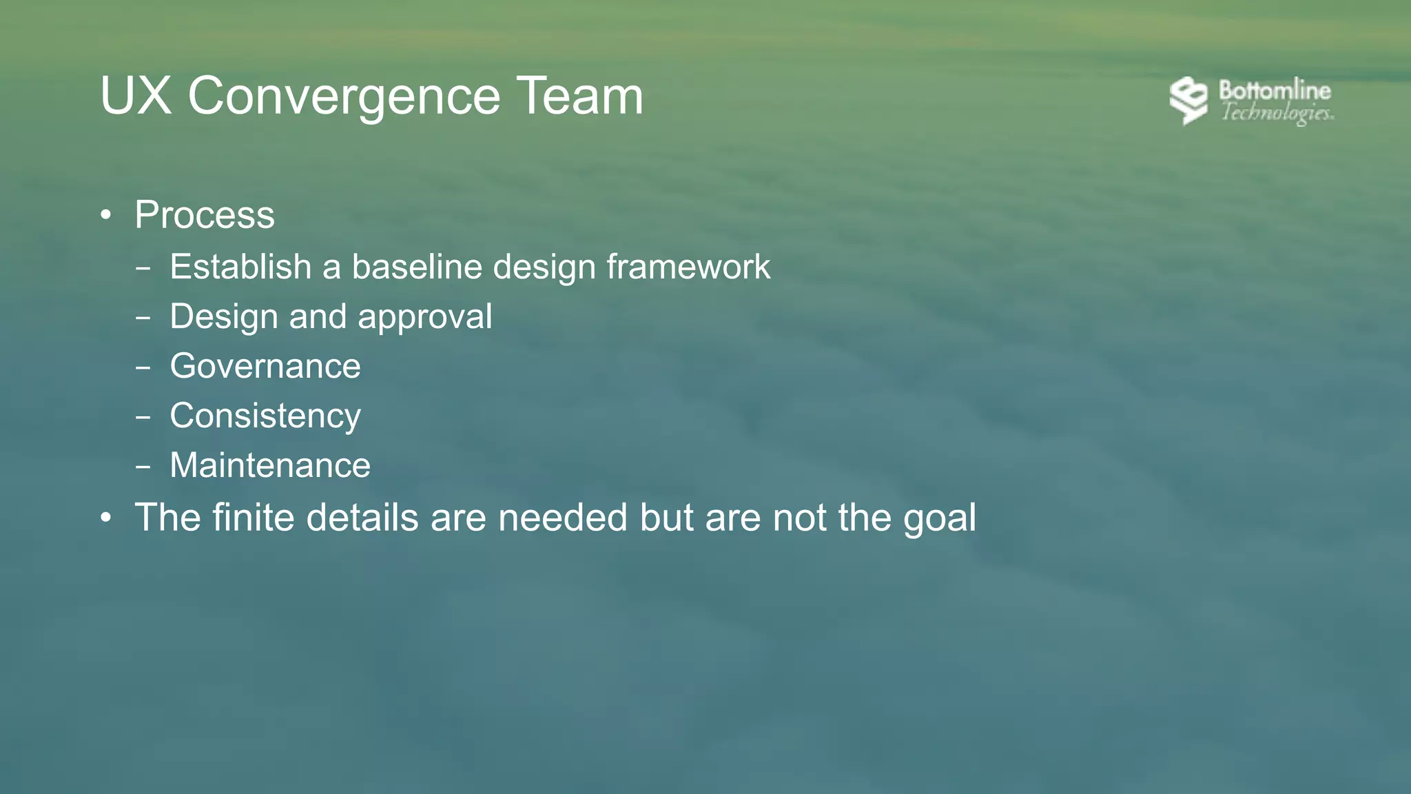• Mission and purpose
– Think holistically to create ”One”
– Communicate and partner with all product team disciplines
• Team composition
– UX designers with varying backgrounds
– Senior UI development attendance
• Culture
– “Humility is not thinking less of yourself, it is thinking of yourself less.”
– Respect for each other creates strong partnerships
– Communication fosters clarity and efficiency
UX Convergence Team
 